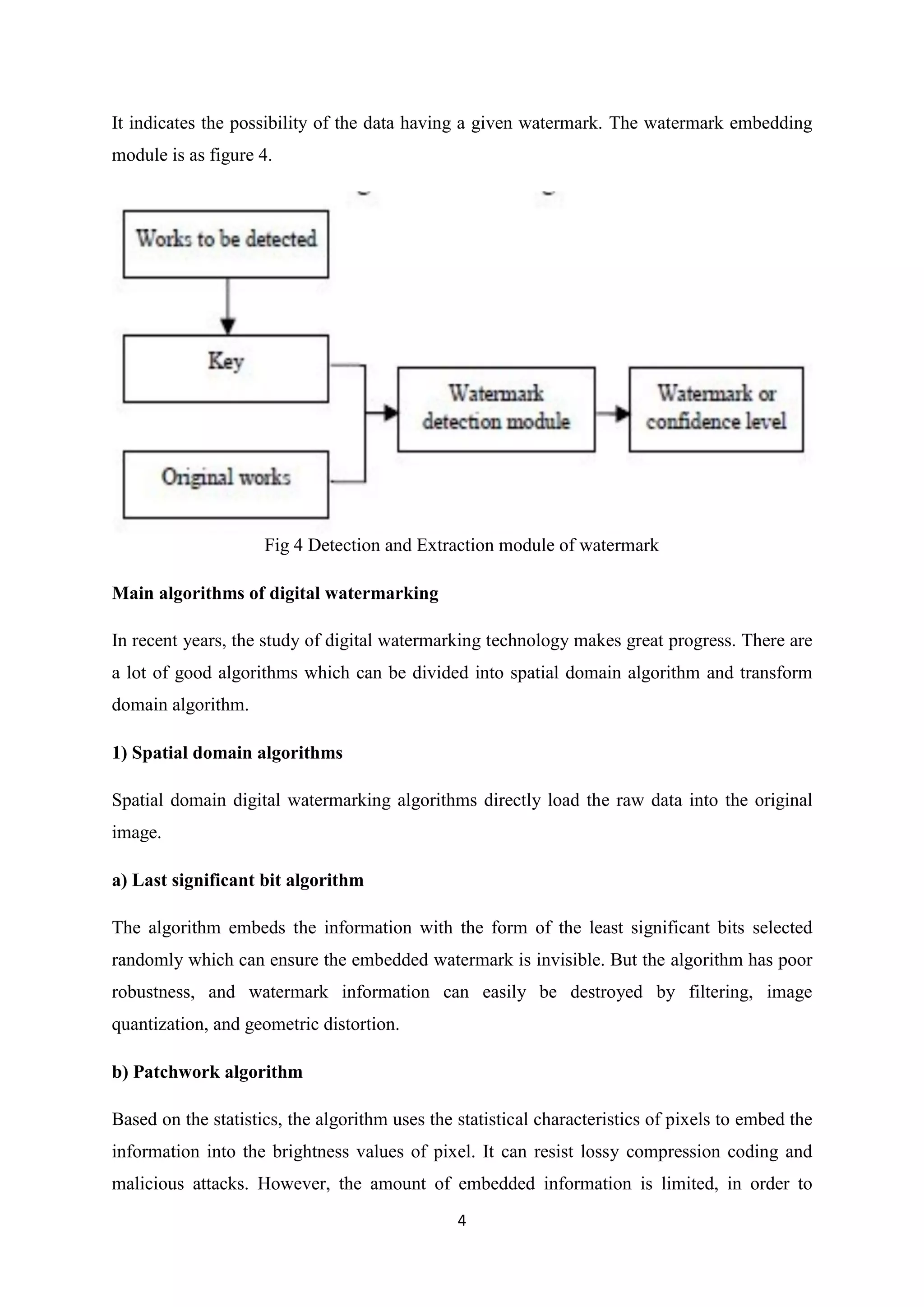 4
It indicates the possibility of the data having a given watermark. The watermark embedding
module is as figure 4.
Fig 4 Detection and Extraction module of watermark
Main algorithms of digital watermarking
In recent years, the study of digital watermarking technology makes great progress. There are
a lot of good algorithms which can be divided into spatial domain algorithm and transform
domain algorithm.
1) Spatial domain algorithms
Spatial domain digital watermarking algorithms directly load the raw data into the original
image.
a) Last significant bit algorithm
The algorithm embeds the information with the form of the least significant bits selected
randomly which can ensure the embedded watermark is invisible. But the algorithm has poor
robustness, and watermark information can easily be destroyed by filtering, image
quantization, and geometric distortion.
b) Patchwork algorithm
Based on the statistics, the algorithm uses the statistical characteristics of pixels to embed the
information into the brightness values of pixel. It can resist lossy compression coding and
malicious attacks. However, the amount of embedded information is limited, in order to
 