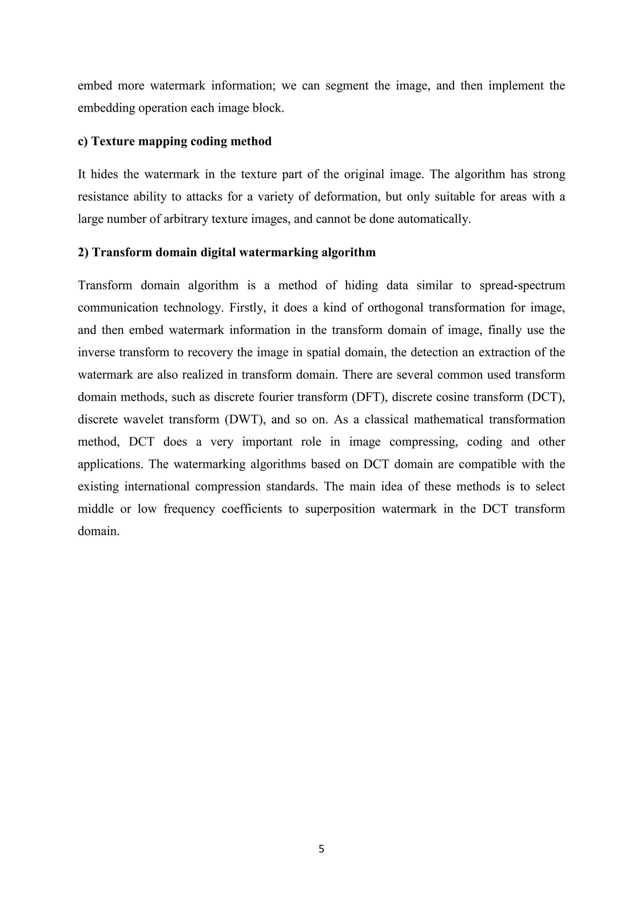5
embed more watermark information; we can segment the image, and then implement the
embedding operation each image block.
c) Texture mapping coding method
It hides the watermark in the texture part of the original image. The algorithm has strong
resistance ability to attacks for a variety of deformation, but only suitable for areas with a
large number of arbitrary texture images, and cannot be done automatically.
2) Transform domain digital watermarking algorithm
Transform domain algorithm is a method of hiding data similar to spread-spectrum
communication technology. Firstly, it does a kind of orthogonal transformation for image,
and then embed watermark information in the transform domain of image, finally use the
inverse transform to recovery the image in spatial domain, the detection an extraction of the
watermark are also realized in transform domain. There are several common used transform
domain methods, such as discrete fourier transform (DFT), discrete cosine transform (DCT),
discrete wavelet transform (DWT), and so on. As a classical mathematical transformation
method, DCT does a very important role in image compressing, coding and other
applications. The watermarking algorithms based on DCT domain are compatible with the
existing international compression standards. The main idea of these methods is to select
middle or low frequency coefficients to superposition watermark in the DCT transform
domain.
 