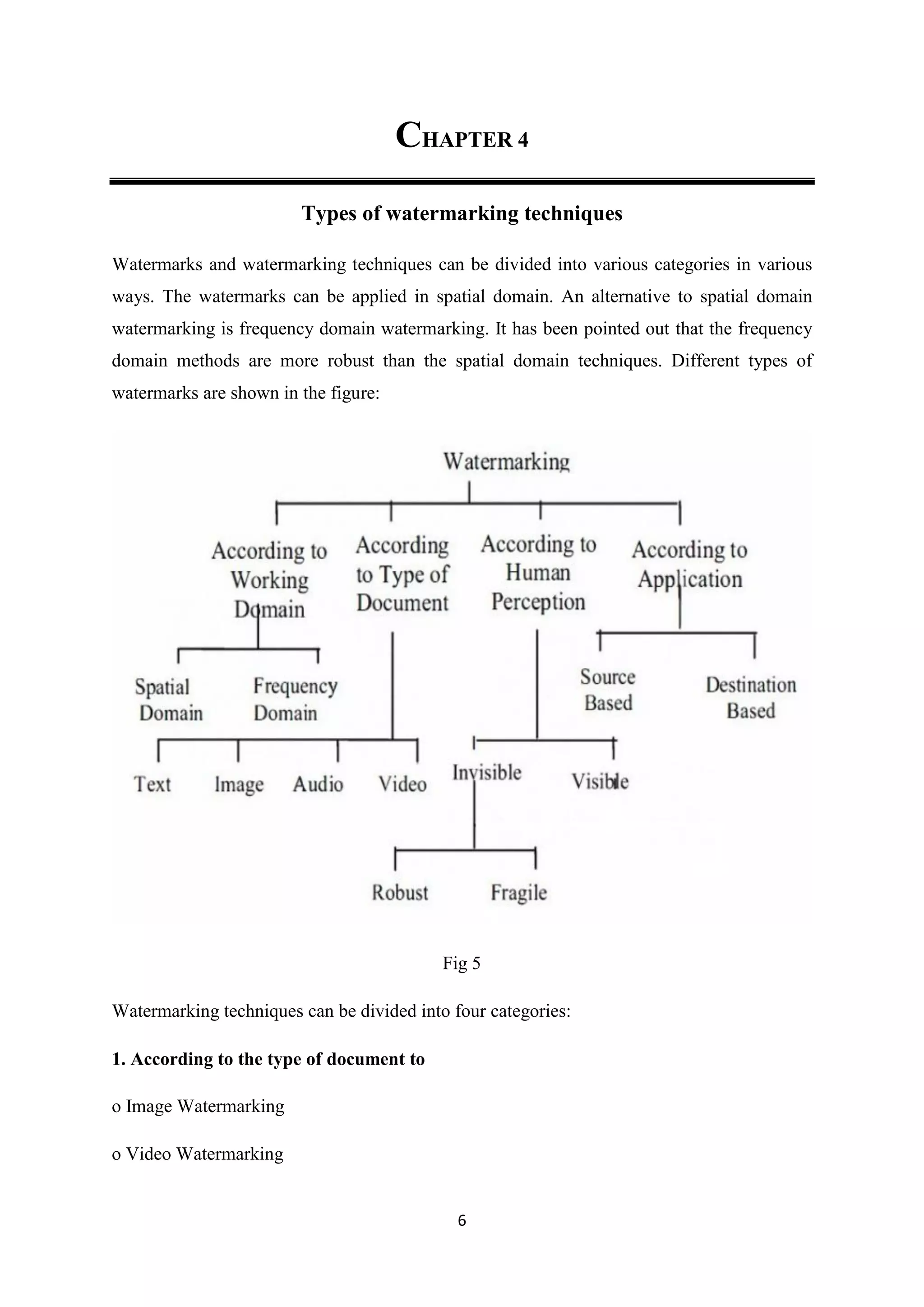 6
CHAPTER 4
Types of watermarking techniques
Watermarks and watermarking techniques can be divided into various categories in various
ways. The watermarks can be applied in spatial domain. An alternative to spatial domain
watermarking is frequency domain watermarking. It has been pointed out that the frequency
domain methods are more robust than the spatial domain techniques. Different types of
watermarks are shown in the figure:
Fig 5
Watermarking techniques can be divided into four categories:
1. According to the type of document to
o Image Watermarking
o Video Watermarking
 