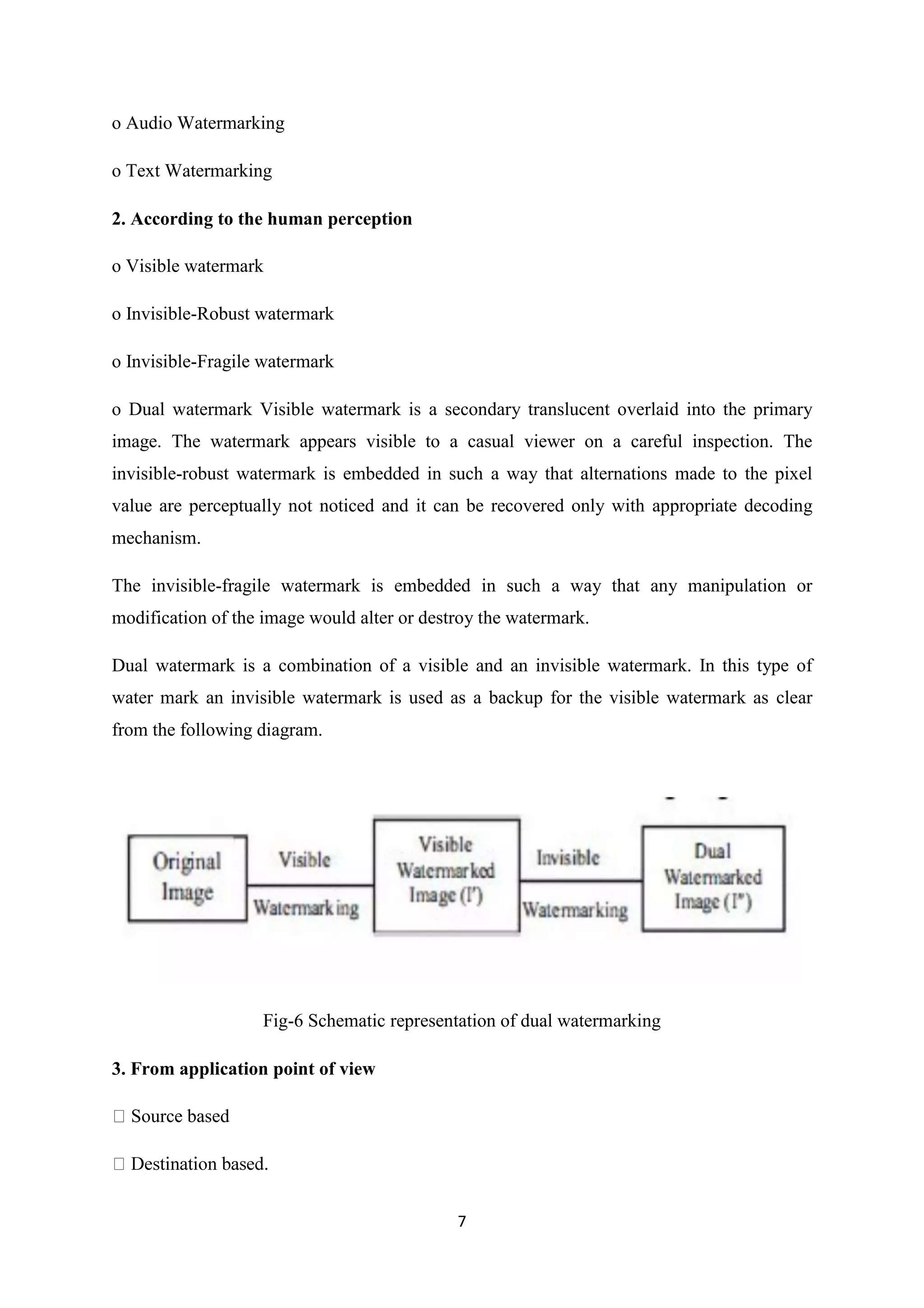 7
o Audio Watermarking
o Text Watermarking
2. According to the human perception
o Visible watermark
o Invisible-Robust watermark
o Invisible-Fragile watermark
o Dual watermark Visible watermark is a secondary translucent overlaid into the primary
image. The watermark appears visible to a casual viewer on a careful inspection. The
invisible-robust watermark is embedded in such a way that alternations made to the pixel
value are perceptually not noticed and it can be recovered only with appropriate decoding
mechanism.
The invisible-fragile watermark is embedded in such a way that any manipulation or
modification of the image would alter or destroy the watermark.
Dual watermark is a combination of a visible and an invisible watermark. In this type of
water mark an invisible watermark is used as a backup for the visible watermark as clear
from the following diagram.
Fig-6 Schematic representation of dual watermarking
3. From application point of view
Source based
 