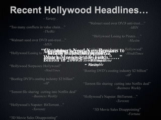 Recent Hollywood Headlines… “Dubbing becomes a migraine due to growing demand”…  			- Variety . “Too many conflicts in value chain…”  			-TheBiz “Walmart sued over DVD anti-trust…”  			-MSN “Hollywood Losing to Pirates… ” 			-Maxim “Bollywood Surpasses Hollywood” 			 -HindiTimes “Bootleg DVD’s costing industry $2 billion” 			-AP “Torrent file sharing  cutting into Netflix deal”  		–Business Weekly “Hollywood’s Napster: BitTorrent…” 			-Torrentz “3D Movie Sales Disappointing”  			-Fortune “Bluray Sings the Blues in Sales”  			-Variety “Foreign Movies The Next Gold Rush?” 			 -WSJ “DVD Sales Down Third Year In A Row”  			-NYTimes “Is Holly Afraid of the Web?”   				-Entertainment “How Do You Make Money On a Movie Twice?”  		-PaidContent “Too many conflicts in value chain…”  			-TheBiz “Walmart sued over DVD anti-trust…”  			-MSN “Hollywood Losing to Pirates… ” 			-Maxim “Bollywood Surpasses Hollywood” 			 -HindiTimes “Bootleg DVD’s costing industry $2 billion” 			-AP “Torrent file sharing  cutting into Netflix deal”  		–Business Weekly “Hollywood’s Napster: BitTorrent…” 			-Torrentz “3D Movie Sales Disappointing”  			-Fortune “Bluray Sings the Blues in Sales”  			-Variety “Foreign Movies The Next Gold Rush?” 			 -WSJ “DVD Sales Down Third Year In A Row”  			-NYTimes “Is Holly Afraid of the Web?”   				-Entertainment “How Do You Make Money On a Movie Twice?”  		-PaidContent “Consumers Need New Reasons to Watch Movies Study Finds……” 		- Mashable “Dubbing becomes a migraine due to growing demand…” 			- Variety “Piracy Cost Hollywood $4 Billion in 2009”	-Rolling Stone “MGM files bankruptcy…” 		-Wall Street Journal “Bluray Sales Disappoint…”  			- Fortune 