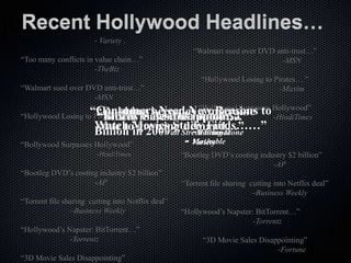 “Dubbing becomes a migraine due to growing             “Too many conflicts in value chain…”
demand”…                                                                         -TheBiz
                    - Variety .
                                                      “Walmart sued over DVD anti-trust…”
“Too many conflicts in value chain…”                                           -MSN
                       -TheBiz
                                                         “Hollywood Losing to Pirates… ”
“Walmart sued over DVD anti-trust…”                                             -Maxim
                     -MSN
                    “Consumers Need New Reasons to Hollywood”
                                              “Bollywood Surpasses
                      “Dubbing becomes a migraine -HindiTimes
“Hollywood Losing to Pirates… ” files bankruptcy…”
                      “MGM Cost Hollywood $4
                      “Bluray Sales Disappoint…”
                      “Piracy
                     Watch Movies StudyJournal
                     -Maxim to growing demand…” Finds……”
                        due in 2009” StreetFortune
                     Billion         -Wall - Rolling Stone
“Bollywood Surpasses Hollywood”           - Variety
                                            Mashable
                        -HindiTimes                “Bootleg DVD’s costing industry $2 billion”
                                                                              -AP
“Bootleg DVD’s costing industry $2 billion”
                     -AP                           “Torrent file sharing cutting into Netflix deal”
                                                                          –Business Weekly
“Torrent file sharing cutting into Netflix deal”
                –Business Weekly                   “Hollywood’s Napster: BitTorrent…”
                                                                        -Torrentz
“Hollywood’s Napster: BitTorrent…”
              -Torrentz                                  “3D Movie Sales Disappointing”
                                                                              -Fortune
“3D Movie Sales Disappointing”
 