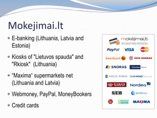 Mokejimai.lt
 E-banking (Lithuania, Latvia and
Estonia)
 Kiosks of "Lietuvos spauda" and
"Rkiosk" (Lithuania)
 “Maxima“ supermarkets net
(Lithuania and Latvia)
 Webmoney, PayPal, MoneyBookers
 Credit cards
 