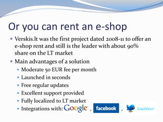 Or you can rent an e-shop
 Verskis.lt was the first project dated 2008-11 to offer an
e-shop rent and still is the leader with about 90%
share on the LT market
 Main advantages of a solution
 Moderate 50 EUR fee per month
 Launched in seconds
 Free regular updates
 Excellent support provided
 Fully localized to LT market
 Integrations with: , ,
 