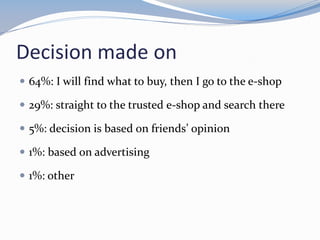 Decision made on
 64%: I will find what to buy, then I go to the e-shop
 29%: straight to the trusted e-shop and search there
 5%: decision is based on friends’ opinion
 1%: based on advertising
 1%: other
 