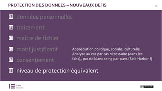 10PROTECTION DES DONNEES – NOUVEAUX DEFIS
données personnelles
traitement
maître de fichier
motif justificatif
consentement
niveau de protection équivalent
Appréciation politique, sociale, culturelle
Analyse au cas par cas nécessaire (dans les
faits), pas de blanc seing par pays (Safe Harbor !)
 