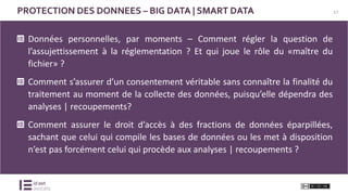 17PROTECTION DES DONNEES – BIG DATA | SMART DATA
Données personnelles, par moments – Comment régler la question de
l’assujettissement à la réglementation ? Et qui joue le rôle du «maître du
fichier» ?
Comment s’assurer d’un consentement véritable sans connaître la finalité du
traitement au moment de la collecte des données, puisqu’elle dépendra des
analyses | recoupements?
Comment assurer le droit d’accès à des fractions de données éparpillées,
sachant que celui qui compile les bases de données ou les met à disposition
n’est pas forcément celui qui procède aux analyses | recoupements ?
 