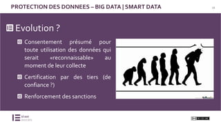 18PROTECTION DES DONNEES – BIG DATA | SMART DATA
Evolution ?
Consentement présumé pour
toute utilisation des données qui
serait «reconnaissable» au
moment de leur collecte
Certification par des tiers (de
confiance ?)
Renforcement des sanctions
 