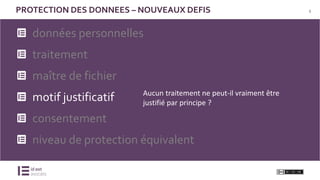 8PROTECTION DES DONNEES – NOUVEAUX DEFIS
données personnelles
traitement
maître de fichier
motif justificatif
consentement
niveau de protection équivalent
Aucun traitement ne peut-il vraiment être
justifié par principe ?
 
