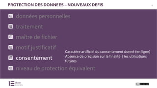 9PROTECTION DES DONNEES – NOUVEAUX DEFIS
données personnelles
traitement
maître de fichier
motif justificatif
consentement
niveau de protection équivalent
Caractère artificiel du consentement donné (en ligne)
Absence de précision sur la finalité | les utilisations
futures
 
