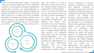 Volume: C'est une dimension relative : le Big Data
comme le notait Lev Manovitch en 2011 définissait
autrefois « les ensembles de données suffisamment
grands pour nécessiter des super-ordinateurs »,
mais il est rapidement devenu possible d'utiliser des
logiciels standards sur des ordinateurs de bureau
pour analyser ou co-analyser de vastes ensembles
de données. Le volume des données stockées est en
pleine expansion : les données numériques créées
dans le monde seraient passées de 1,2 Z-octets par
an en 2010 à 1,8 Z-octets en 2011
Vélocité: représente à la fois la
fréquence à laquelle les données
sont générées, capturées et
partagées et mises à jour. Des flux
croissants de données doivent être
analysés en quasi-temps réel pour
répondre aux besoins des
processus chrono-sensibles. Par
exemple, les systèmes mis en place
par la bourse et les entreprises
doivent être capables de traiter ces
données avant qu’un nouveau
cycle de génération n’ait
commencé, avec le risque pour
l‘homme de perdre une grande
partie de la maîtrise du système
quand les principaux opérateurs
deviennent des "robots" capables
de lancer des ordres d'achat ou de
vente de l'ordre de la
nanoseconde, sans disposer de
tous les critères d'analyse pour le
moyen et long terme.
puis 2,8 Z-octets en 2012 et
s'élèveront à 40 Z-octets en 2039.
Par exemple Twitter générait en
janvier 2013, 7 Téraoctets/jour.
Variété: Le volume des Big Data
met les data-centers devant un
réel défi : la variété des données. Il
ne s'agit pas de données
relationnelles traditionnelles, ces
données sont brutes, semi-
structurées voire non structurées.
Ce sont des données complexes
provenant du web, au format
texte et images (Image Mining).
Elles peuvent être publiques
(Open Data, Web des données),
géo-démographiques par îlot
(adresses IP), ou relever de la
propriété des consommateurs. Ce
qui les rend difficilement
utilisables avec les outils
traditionnels de gestions de
données pour en sortir le meilleur.
http://fr.wikipedia.org/wiki/Big_data
 