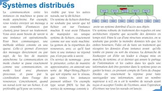 Systèmes distribués
La communication entre les
instances ou machines se passe en
mode asynchrone. Par exemple,
vous voulez envoyer un message à
un ensemble d’instances (un
cluster) pour lancer un traitement.
Vous avez aussi besoin de savoir si
une instance est opérationnelle.
Pour bien communiquer, une
méthode utilisée consiste en une
queue. Celle-ci permet d’envoyer
des messages directement ou par
sujet, de les lire de manière
asynchrone. La communication en
mode cluster se passe exactement
comme une communication, en
mode local avec plusieurs
processus, et passe par la
coordination dans l’usage des
ressources. Concrètement, quand
un nœud écrit sur un fichier, il est
préférable qu’il pose un verrou,
visible par tous les autres
nœuds, sur le dit fichier.
Un système de fichiers distribué
ne souhaite pas savoir que tel
fichier est sur l’instance
machin. Il veut avoir l’illusion
de manipuler un unique
système de fichiers, exactement
comme sur une seule machine.
La gestion de la répartition des
ressources, avec ce qu’il faut
faire si une instance ne répond
pas, n’est pas utile à savoir.
Un service de nommage : pour
le présenter, certes de manière
approximative, on aimerait une
sorte de Map<String,Object>
qui soit répartie sur le réseau,
que toutes les instances
puissent utiliser. Un exemple
type serait JNDI. Le but du
service de nommage consiste à
avoir un système distribué d’accès aux objets.
Un système robuste de traitement des requêtes est une
architecture répartie qui accueille des données en
temps réel. Dans le cas d’une structure avancées, on se
souhaite pas perdre la moindre données tels que: les
ordres boursiers, l’idée est de faire un traitement qui
récupère les données d’une instance avant qu’elle
tombe en panne ou sort du réseaux. La démarche de
Zookeeper est d’élir un leader à chaque mise en
marche de système, et ce dernier qui assure le partage
de l’information et les cadres dans les quels une
information doit être persister dans le système pour en
garder la trace, en prenant compte de l’avis de chaque
Znodes ou exactement la réponse pour faire
sauvegarder une information, ainsi un nombre
supérieur à n/2 où n est le nombre de nœuds ayant
reçus et accepter l’ordre de l’écriture, ainsi l’opération
d’écriture sur tous les nœuds est lancée.
 