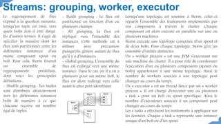 Le regroupement de flux
répond à la question suivante:
lorsqu’un tuple est émis, vers
quels bolts doit-il être dirigé.
En d’autres termes, il s’agit de
spécifier la manière dont les
flux sont partitionnés entre les
différentes instances d’un
même composant spout ou
bolt. Pour cela, Storm fournit
un ensemble de
regroupements prédéfinis,
dont voici les principales
définitions :
- Shuffle grouping : Les tuples
sont distribués aléatoirement
vers les différentes instances
bolts de manière à ce que
chacune reçoive un nombre
égal de tuples.
Streams: grouping, worker, executor
- Fields grouping : Le flux est
partitionné en fonction d’un ou
plusieurs champs.
- All grouping: Le flux est
répliqué vers l’ensemble des
instances. Cette méthode est à
utiliser avec précaution
puisqu'elle génère autant de flux
qu’il y a d’instances.
- Global grouping: L’ensemble du
flux est redirigé vers une même
instance. Dans le cas, où il y en a
plusieurs pour un même bolt, le
flux est alors redirigé vers celle
ayant le plus petit identifiant.
Lorsqu’une topologie est soumise à Storm, celui-ci
répartit l’ensemble des traitements implémentés par
vos composants à travers le cluster. Chaque
composant est alors exécuté en parallèle sur une ou
plusieurs machines.
Storm exécute une topologie composée d’un spout et
de deux bolts. Pour chaque topologie, Storm gère un
ensemble d’entités distinctes:
Un « worker process » est une JVM s’exécutant sur
une machine du cluster. Il a pour rôle de coordonner
l'exécution d'un ou plusieurs composants (spouts ou
bolts) appartenant à une même topologie. Ainsi le
nombre de workers associés à une topologie peut
changer au cours du temps.
Un « executor » est un thread lancé par un « worker
process ». Il est chargé d'exécuter une ou plusieurs
« task » pour un bolt ou spout spécifique. Ainsi le
nombre d’exécuteurs associés à un composant peut
changer au cours du temps.
Les « tasks » effectuent les traitements à appliquer sur
les données. Chaque « task » représente une instance
unique d'un bolt ou d’un spout.
 