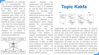 La remédiation est contrôlée
par le consommateur. Un
consommateur typique traitera
le message suivant dans la
liste, bien qu'il puisse
consommer les messages dans
n'importe quel ordre, car le
cluster Kafka conserve tous les
messages publiés pour une
période de temps configurable.
Cela rend les consommateurs
très économiques, car ils vont
et viennent sans beaucoup
d'impact sur le cluster, et
autorisent les consommateurs
déconnectés comme les
clusters Hadoop. Les
producteurs sont capables de
choisir le sujet, et la partition
au sein du sujet, dans lequel
publier le message. Les
consommateurs s'auto-
affectent un nom de groupe de
consommateur, et chaque
message est distribué à un
consommateur dans chaque
groupe de consommateurs
abonnés. Si tous les
consommateurs ont des
groupes différents, alors les
messages sont diffusés à
chaque consommateur. Kafka
peut être utilisé comme un
middleware de message
traditionnel. Il offre un débit
élevé et dispose de capacités de
partionnement natif, de
réplication et de résistance aux
pannes, ce qui en fait une
bonne solution pour les
applications de traitement de messages de grande
ampleur. Kafka peut également être employé pour le
suivi de sites web à fort volume. L'activité du site peut
être publiée et traitée en temps réel, ou chargée dans
système d'entrepôt de données Hadoop ou hors-ligne.
Kafka peut également être utilisé comme solution
d'agrégation de traces. Au lieu de travailler avec des
fichiers, les traces peuvent être traitées comme des flux
de messages. Kafka est utilisé à LinkedIn et il gère plus
de 10 milliards d'écritures par jour avec une charge
soutenue qui avoisine 172 000 messages par seconde. Il
y a une utilisation massive de support multi-abonnés
Topic Kakfa
 