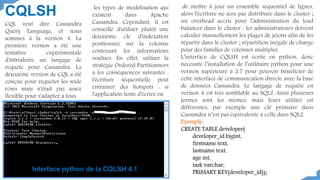 CQLSH
CQL veut dire Cassandra
Query Language, et nous
sommes à la version 4. La
première version a été une
tentative expérimentale
d'introduire un langage de
requête pour Cassandra. La
deuxième version de CQL a été
conçue pour requêter les wide
rows mais n'était pas assez
flexible pour s'adapter à tous
les types de modélisation qui
existent dans Apache
Cassandra. Cependant, il est
conseillé d'utiliser plutôt une
deuxième clé d'indexation
positionnée sur la colonne
contenant les informations
voulues. En effet, utiliser la
stratégie Ordered Partitionners
a les conséquences suivantes :
l'écriture séquentielle peut
entraîner des hotspots : si
l'application tente d'écrire ou
de mettre à jour un ensemble séquentiel de lignes,
alors l'écriture ne sera pas distribuée dans le cluster ;
un overhead accru pour l'administration du load
balancer dans le cluster : les administrateurs doivent
calculer manuellement les plages de jetons afin de les
répartir dans le cluster ; répartition inégale de charge
pour des familles de colonnes multiples.
L’interface de CQLSH est écrite en python, donc
nécessite l’installation de l’utilitaire python pour une
version supérieure à 2.7 pour pouvoir bénéficier de
cette interface de communication directe avec la base
de données Cassandra. Le langage de requête en
version 4 est très semblable au SQL2. Ainsi plusieurs
termes sont les mêmes, mais leurs utilités est
différentes, par exemple une clé primaire dans
Cassandra n’est pas équivalente à celle dans SQL2.
Exemple:
CREATE TABLE developer(
developer_id bigint,
firstname text,
lastname text,
age int,
task varchar,
PRIMARY KEY(developer_id));
Interface python de la CQLSH 4.1
 