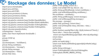 C* Stockage des données: Le Model
import java.io.Serializable;
import java.util.Date;
import java.util.UUID;
import javax.persistence.Column;
import javax.persistence.Entity;
import javax.persistence.Id;
import org.apache.commons.lang3.builder.EqualsBuilder;
import org.apache.commons.lang3.builder.HashCodeBuilder;
import org.apache.commons.lang3.builder.ToStringBuilder;
import org.apache.commons.lang3.builder.ToStringStyle;
import org.easycassandra.Index;
@Entity(name = "tweet")
public class Tweet implements Serializable {
@Id
private UUID id;
@Index
@Column(name = "nickName")
private String nickName;
@Column(name = "message")
private String message;
@Column(name = "time")
private Date time;
public UUID getId() {return id; }
public void setId(UUID id) {this.id = id;}
public String getNickName() {return nickName; }
public void setNickName(String nickName) {
this.nickName = nickName;}
public String getMessage() {return message;}
public void setMessage(String message) {
this.message = message;}
public Date getTime() {return time;}
public void setTime(Date time) {this.time = time; }
@Override
public boolean equals(Object obj) {if(obj instanceof Tweet) {
Tweet other = Tweet.class.cast(obj);
return new EqualsBuilder().append(id, other.id).isEquals();}
return false;}
@Override
public int hashCode() {
return new HashCodeBuilder().append(id).toHashCode();}
@Override
public String toString() {
return ToStringBuilder.reflectionToString(this,
ToStringStyle.SHORT_PREFIX_STYLE);
}}
 