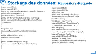 C* Stockage des données: Repository-Requête
import java.util.List;
import java.util.UUID;
import org.easycassandra.persistence.cassandra.Persistence;
public class TweetRepository {
private Persistence persistence;
public List<Tweet> findByIndex(String nickName) {
return persistence.findByIndex("nickName", nickName,
Tweet.class);
}
{
this.persistence =
CassandraManager.INSTANCE.getPersistence();
}
public void save(Tweet tweet) {
persistence.insert(tweet);
}
public Tweet findOne(UUID uuid) {
return persistence.findByKey(uuid, Tweet.class);
}
}
import java.util.Date;
import java.util.UUID;
public class App{
public static void main( String[] args ){
TweetRepository personService = new
TweetRepository();
Tweet tweet = new Tweet();
tweet.setNickName("allaoui chaker");
UUID uuid = UUID.randomUUID();
tweet.setId(uuid);
tweet.setNickName("allaoui chaker");
tweet.setMessage("test cassandra mapping");
tweet.setTime(new Date());
tweet.setId(UUID.randomUUID());
personService.save(tweet);
Tweet findTweet=personService.findOne(uuid);
System.out.println(findTweet);
}
}
 