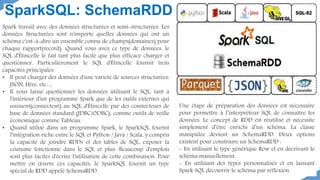 SparkSQL: SchemaRDD
Spark travail avec des données structurées et semi-structurées. Les
données Structurées sont n'importe quelles données qui ont un
schéma c'est-à-dire un ensemble connu de champs(domaines) pour
chaque rapport(record). Quand vous avez ce type de données, le
SQL d'Étincelle le fait tant plus facile que plus efficace charger et
questionner. Particulièrement le SQL d'Étincelle fournit trois
capacités principales.
• Il peut charger des données d'une variété de sources structurées:
JSON, Hive, etc…
• Il vous laisse questionner les données utilisant le SQL, tant à
l'intérieur d'un programme Spark que de les outils externes qui
unissent(connectent) au SQL d'Étincelle par des connecteurs de
base de données standard (JDBC/ODBC), comme outils de veille
économique comme Tableau.
• Quand utilisé dans un programme Spark, le SparkSQL fournit
l'intégration riche entre le SQL et Python / Java / Scala, y compris
la capacité de joindre RDDs et des tables de SQL, exposer la
coutume fonctionne dans le SQL et plus. Beaucoup d'emplois
sont plus faciles d'écrire l'utilisation de cette combinaison. Pour
mettre en œuvre ces capacités, le SparkSQL fournit un type
spécial de RDD appelé SchemaRDD.
Une étape de préparation des données est nécessaire
pour permettre à l’interpréteur SQL de connaître les
données. Le concept de RDD est réutilisé et nécessite
simplement d’être enrichi d’un schéma. La classe
manipulée devient un SchemaRDD. Deux options
existent pour construire un SchemaRDD :
- En utilisant le type générique Row et en décrivant le
schéma manuellement.
- En utilisant des types personnalisés et en laissant
Spark SQL découvrir le schéma par réflexion.
 