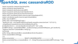 import org.apache.commons.lang.StringUtils;
import org.apache.spark.SparkConf;
import org.apache.spark.api.java.JavaRDD;
import org.apache.spark.api.java.JavaSparkContext;
import org.apache.spark.api.java.function.Function;
import static com.datastax.spark.connector.japi.CassandraJavaUtil.*;
import com.datastax.spark.connector.japi.CassandraRow;
public class FirstRDD {
public static void main(String[] args) {
SparkConf conf = new SparkConf(true).set("spark.cassandra.connection.host", "127.0.0.1")
.setAppName("CassandraConnection").setMaster("local[*]");
JavaSparkContext sc = new JavaSparkContext("local[*]", "test", conf);
JavaRDD<String> cassandraRowsRDD = javaFunctions(sc).cassandraTable("java_api","products")
.map(new Function<CassandraRow, String>() {
@Override
public String call(CassandraRow cassandraRow) throws Exception {
return cassandraRow.toString();
}});
System.out.println("--------------- SELECT CASSANDRA ROWS ---------------");
System.out.println("Data as CassandraRows: n" + StringUtils.join(cassandraRowsRDD.toArray(), "n"));
}}
SparkSQL avec cassandraRDD
 