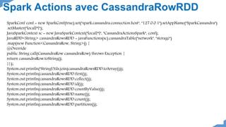 SparkConf conf = new SparkConf(true).set("spark.cassandra.connection.host", "127.0.0.1").setAppName("SparkCassandra")
.setMaster("local[*]");
JavaSparkContext sc = new JavaSparkContext("local[*]", "CassandraActionsSpark", conf);
JavaRDD<String> cassandraRowsRDD = javaFunctions(sc).cassandraTable("network", "storage")
.map(new Function<CassandraRow, String>() {
@Override
public String call(CassandraRow cassandraRow) throws Exception {
return cassandraRow.toString();
}});
System.out.println("StringUtils.join(cassandraRowsRDD.toArray()));
System.out.println(cassandraRowsRDD.first());
System.out.println(cassandraRowsRDD.collect());
System.out.println(cassandraRowsRDD.id());
System.out.println(cassandraRowsRDD.countByValue());
System.out.println(cassandraRowsRDD.name());
System.out.println(cassandraRowsRDD.count());
System.out.println(cassandraRowsRDD.partitions());
Spark Actions avec CassandraRowRDD
 