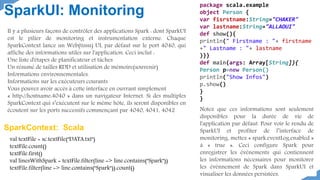 package scala.example
object Person {
var fisrstname:String="CHAKER"
var lastname:String="ALLAOUI"
def show(){
println(" Firstname : "+ firstname
+" Lastname : "+ lastname
)}}
def main(args: Array[String]){
Person p=new Person()
println("Show Infos")
p.show()
}
}
SparkUI: Monitoring
val textFile = sc.textFile("DATA.txt")
textFile.count()
textFile.first()
val linesWithSpark = textFile.filter(line => line.contains("Spark"))
textFile.filter(line => line.contains("Spark")).count()
Il y a plusieurs façons de contrôler des applications Spark : dont SparkUI
est le pilier de monitoring et instrumentation externe. Chaque
SparkContext lance un Web(tissu) UI, par défaut sur le port 4040, qui
affiche des informations utiles sur l'application. Ceci inclut :
Une liste d'étapes de planificateur et tâches
Un résumé de tailles RDD et utilisation de mémoire(souvenir)
Informations environnementales.
Informations sur les exécuteurs courants
Vous pouvez avoir accès à cette interface en ouvrant simplement
« http://hostname:4040 » dans un navigateur Internet. Si des multiples
SparkContext qui s’exécutent sur le même hôte, ils seront disponibles en
écoutent sur les ports successifs commençant par 4040, 4041, 4042
SparkContext: Scala
Notez que ces informations sont seulement
disponibles pour la durée de vie de
l'application par défaut. Pour voir le rendu de
SparkUI et profiter de l’interface de
monitoring, mettez « spark.eventLog.enabled »
à « true ». Ceci configure Spark pour
enregistrer les événements qui contiennent
les informations nécessaires pour monitorer
les évènnement de Spark dans SparkUI et
visualiser les données persistées.
 