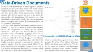 Data-Driven Documents
Présentation
Big Data
Design
Riche
en composants
La production exponentielle de données par les systèmes
informatiques est un fait bien établi. Cette réalité nourrit
le phénomène Big data. L’analyse statistique ou prédictive
doit faire appel à l’art de la représentation visuelle des
données afin de leur donner du sens et de mieux les
comprendre. La Visualisation des données ou Data
visualization est appelée à prendre une place grandissante
et ce, en proportion du volume de données produites par
les systèmes d’information.
A ce titre, nous sommes absolument convaincus que la
librairie D3, objet de cet article, y prendra toute sa place
et ce, pas uniquement en raison de ses qualités
esthétiques. Créée par Mike Bostock, D3 est souvent
présentée comme une librairie graphique alors que son
acronyme - D3 pour Data Driven Documents - montre
qu’elle est d’abord, à l’instar de jQuery, une librairie
JavaScript facilitant la manipulation d’un arbre DOM. D3
implémente des routines permettant de charger des
données externes dont les formats JSON, XML, CSV ou
texte sont nativement supportés. Le développeur écrit la
logique de transformation des données en éléments HTML
ou SVG afin d’en avoir une représentation.
Ainsi, la représentation peut tout aussi bien
prendre la forme d’un tableau (éléments
HTML) que d’une courbe (éléments SVG). D3
permet donc de produire des Documents
Orientés Données. Dont plusieurs modèles
sont disponibles sur le site www.d3js.org.
Présentation en DENDOGRAM du JSON
 