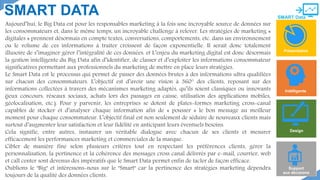 
SMART Data
SMART DATA
Présentation
Design
Support
aux décisions
Intélligente
Aujourd’hui, le Big Data est pour les responsables marketing à la fois une incroyable source de données sur
les consommateurs et, dans le même temps, un incroyable challenge à relever. Les stratégies de marketing «
digitales » prennent désormais en compte textes, conversations, comportements, etc. dans un environnement
ou le volume de ces informations à traiter croissent de façon exponentielle. Il serait donc totalement
illusoire de s’imaginer gérer l’intégralité de ces données. et L’enjeu du marketing digital est donc désormais
la gestion intelligente du Big Data afin d’identifier, de classer et d’exploiter les informations consommateur
significatives permettant aux professionnels du marketing de mettre en place leurs stratégies.
Le Smart Data est le processus qui permet de passer des données brutes à des informations ultra qualifiées
sur chacun des consommateurs. L’objectif est d’avoir une vision à 360° des clients, reposant sur des
informations collectées à travers des mécanismes marketing adaptés, qu’ils soient classiques ou innovants
(jeux concours, réseaux sociaux, achats lors des passages en caisse, utilisation des applications mobiles,
géolocalisation, etc.). Pour y parvenir, les entreprises se dotent de plates-formes marketing cross-canal
capables de stocker et d’analyser chaque information afin de « pousser » le bon message au meilleur
moment pour chaque consommateur. L’objectif final est non seulement de séduire de nouveaux clients mais
surtout d’augmenter leur satisfaction et leur fidélité en anticipant leurs éventuels besoins.
Cela signifie, entre autres, instaurer un véritable dialogue avec chacun de ses clients et mesurer
efficacement les performances marketing et commerciales de la marque.
Cibler de manière fine selon plusieurs critères tout en respectant les préférences clients, gérer la
personnalisation, la pertinence et la cohérence des messages cross canal délivrés par e-mail, courrier, web
et call center sont devenus des impératifs que le Smart Data permet enfin de tacler de façon efficace.
Oublions le "Big" et intéressons-nous sur le "Smart" car la pertinence des stratégies marketing dépendra
toujours de la qualité des données clients.
 