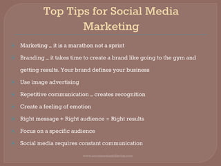 Top Tips for Social Media
Marketing
⦿ Marketing – it is a marathon not a sprint
⦿ Branding – it takes time to create a brand like going to the gym and
getting results. Your brand defines your business
⦿ Use image advertising
⦿ Repetitive communication – creates recognition
⦿ Create a feeling of emotion
⦿ Right message + Right audience = Right results
⦿ Focus on a specific audience
⦿ Social media requires constant communication
www.socialmediaskillsclub.com
 