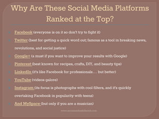 Why Are These Social Media Platforms
Ranked at the Top?
⦿ Facebook (everyone is on it so don’t try to fight it)
⦿ Twitter (best for getting a quick word out; famous as a tool in breaking news,
revolutions, and social justice)
⦿ Google+ (a must if you want to improve your results with Google)
⦿ Pinterest (best known for recipes, crafts, DIY, and beauty tips)
⦿ LinkedIn (it’s like Facebook for professionals… but better)
⦿ YouTube (videos galore)
⦿ Instagram (its focus is photographs with cool filters, and it’s quickly
overtaking Facebook in popularity with teens)
⦿ And MySpace (but only if you are a musician)
www.socialmediaskillsclub.com
 