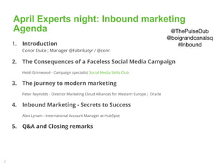 2
April Experts night: Inbound marketing
Agenda
1. Introduction
Conor Duke ; Manager @Fabrikatyr / @conr
2. The Consequences of a Faceless Social Media Campaign
Heidi Grimwood - Campaign specialist Social Media Skills Club
3. The journey to modern marketing
Peter Reynolds - Director Marketing Cloud Alliances for Western Europe ; Oracle
4. Inbound Marketing - Secrets to Success
Alan Lynam - International Account Manager at HubSpot
5. Q&A and Closing remarks
13 Ap 2015 DATA DRIVEN MARKETING DUBLIN – APRIL 2015 MEETUP 2
@ThePulseDub
@boigrandcanalsq
#Inbound
 