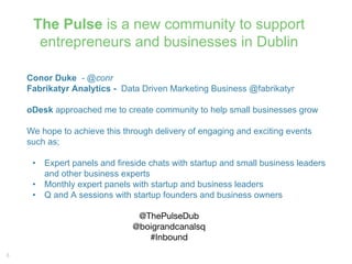 3
The Pulse is a new community to support
entrepreneurs and businesses in Dublin
Conor Duke - @conr
Fabrikatyr Analytics - Data Driven Marketing Business @fabrikatyr
oDesk approached me to create community to help small businesses grow
We hope to achieve this through delivery of engaging and exciting events
such as;
• Expert panels and fireside chats with startup and small business leaders
and other business experts
• Monthly expert panels with startup and business leaders
• Q and A sessions with startup founders and business owners
@ThePulseDub
@boigrandcanalsq
#Inbound
 