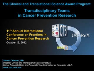 The Clinical and Translational Science Award Program:
                  Transdisciplinary Teams
              in Cancer Prevention Research


   11th Annual International
   Conference on Frontiers in
   Cancer Prevention Research
   October 16, 2012




Steven Dubinett, MD
Director, Clinical and Translational Science Institute
Senior Associate Dean and Associate Vice Chancellor for Research, UCLA
www.ctsi.ucla.edu
 
