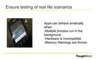 Ensure testing of real life scenarios

Apps can behave erratically
when
-Multiple process run in the
background
-Hardware is incompatible
-Memory Warnings are thrown

 