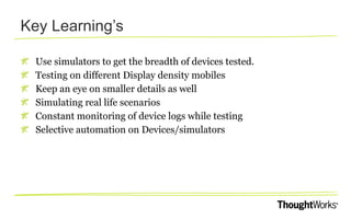 Key Learning’s
Use simulators to get the breadth of devices tested.
Testing on different Display density mobiles
Keep an eye on smaller details as well
Simulating real life scenarios
Constant monitoring of device logs while testing
Selective automation on Devices/simulators

 