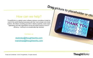 How can we help?

Dr ag
p ic tu r
e to p a
l c eho
ld er o
r cl ick

ThoughtWorks is a global custom software solutions consultancy trusted by
many of the world’s leading businesses with their most complex and critical
systems. We deliver consulting grounded in delivery expertise, build custom
applications and help organisations across all market sectors to drive IT
efficiency – working to an exceptionally high standard.

Contact us

dubinsky@thoughtworks.com
manishaa@thoughtworks.com

Private and Confidential. © 2012 ThoughtWorks. All rights reserved.

 