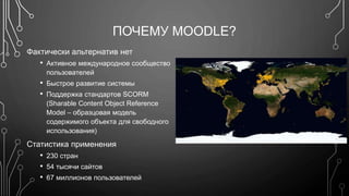 ПОЧЕМУ MOODLE? 
Фактически альтернатив нет 
• Активное международное сообщество 
пользователей 
• Быстрое развитие системы 
• Поддержка стандартов SCORM 
(Sharable Content Object Reference 
Model – образцовая модель 
содержимого объекта для свободного 
использования) 
Статистика применения 
• 230 стран 
• 54 тысячи сайтов 
• 67 миллионов пользователей 
 