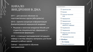 НАЧАЛО 
ВНЕДРЕНИЯ В ДМА 
2011 – для заочного обучения на 
подготовительных курсов (абитуриенты) 
2013 – принята концепция информатизации 
Днепропетровской медицинской академии 
• Решение о пилотном внедрении Moodle для 
студентов специальностей «фармация» и 
«клиническая фармация» 
2014 – с помощью преподавателей пятнадцати 
кафедр в систему введены материалы для более 
двадцати учебных курсов 
Сейчас – продолжается обучение 
преподавателей 
 
