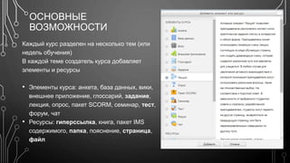 ОСНОВНЫЕ 
ВОЗМОЖНОСТИ 
Каждый курс разделен на несколько тем (или 
недель обучения) 
В каждой теме создатель курса добавляет 
элементы и ресурсы 
• Элементы курса: анкета, база данных, вики, 
внешнее приложение, глоссарий, задание, 
лекция, опрос, пакет SCORM, семинар, тест, 
форум, чат 
• Ресурсы: гиперссылка, книга, пакет IMS 
содержимого, папка, пояснение, страница, 
файл 
 