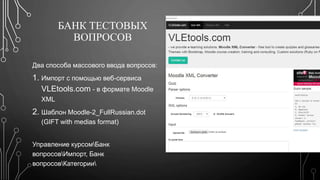 БАНК ТЕСТОВЫХ 
ВОПРОСОВ 
Два способа массового ввода вопросов: 
1. Импорт с помощью веб-сервиса 
VLEtools.com - в формате Moodle 
XML 
2. Шаблон Moodle-2_FullRussian.dot 
(GIFT with medias format) 
Управление курсомБанк 
вопросовИмпорт, Банк 
вопросовКатегории 
 