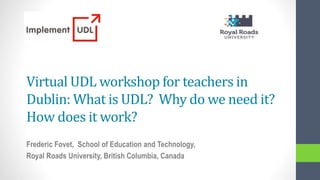 Virtual UDL workshop for teachers in
Dublin: What is UDL? Why do we need it?
How does it work?
Frederic Fovet, School of Education and Technology,
Royal Roads University, British Columbia, Canada
 