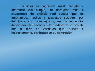 El análisis de regresión lineal múltiple, a
diferencia del simple, se aproxima más a
situaciones de análisis real puesto que los
fenómenos, hechos y procesos sociales, por
definición, son complejos y, en consecuencia,
deben ser explicados en la medida de lo posible
por la serie de variables que, directa e
indirectamente, participan en su concreción
 