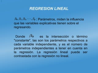 REGRESION LINEAL
: Parámetros, miden la influencia
que las variables explicativas tienen sobre el
regresando.
Donde es la intersección o término
"constante", las son los parámetros respectivos a
cada variable independiente, y es el número de
parámetros independientes a tener en cuenta en
la regresión. La regresión lineal puede ser
contrastada con la regresión no lineal.
:
 