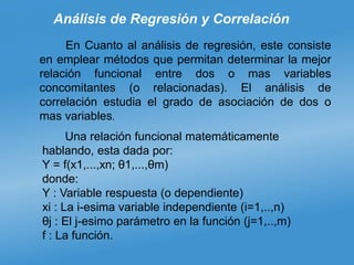 Análisis de Regresión y Correlación
En Cuanto al análisis de regresión, este consiste
en emplear métodos que permitan determinar la mejor
relación funcional entre dos o mas variables
concomitantes (o relacionadas). El análisis de
correlación estudia el grado de asociación de dos o
mas variables.
Una relación funcional matemáticamente
hablando, esta dada por:
Y = f(x1,...,xn; θ1,...,θm)
donde:
Y : Variable respuesta (o dependiente)
xi : La i-esima variable independiente (i=1,..,n)
θj : El j-esimo parámetro en la función (j=1,..,m)
f : La función.
 