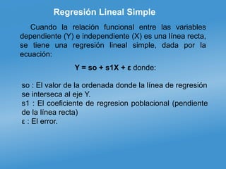 Regresión Lineal Simple
Cuando la relación funcional entre las variables
dependiente (Y) e independiente (X) es una línea recta,
se tiene una regresión lineal simple, dada por la
ecuación:
Y = so + s1X + ε donde:
so : El valor de la ordenada donde la línea de regresión
se interseca al eje Y.
s1 : El coeficiente de regresion poblacional (pendiente
de la línea recta)
ε : El error.
 