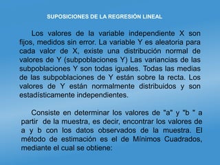 SUPOSICIONES DE LA REGRESIÓN LINEAL
Los valores de la variable independiente X son
fijos, medidos sin error. La variable Y es aleatoria para
cada valor de X, existe una distribución normal de
valores de Y (subpoblaciones Y) Las variancias de las
subpoblaciones Y son todas iguales. Todas las medias
de las subpoblaciones de Y están sobre la recta. Los
valores de Y están normalmente distribuidos y son
estadísticamente independientes.
Consiste en determinar los valores de "a" y "b " a
partir de la muestra, es decir, encontrar los valores de
a y b con los datos observados de la muestra. El
método de estimación es el de Mínimos Cuadrados,
mediante el cual se obtiene:
 