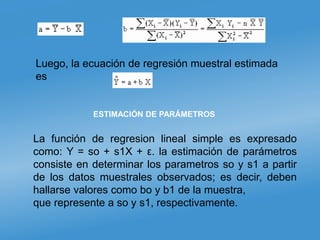 Luego, la ecuación de regresión muestral estimada
es
La función de regresion lineal simple es expresado
como: Y = so + s1X + ε. la estimación de parámetros
consiste en determinar los parametros so y s1 a partir
de los datos muestrales observados; es decir, deben
hallarse valores como bo y b1 de la muestra,
que represente a so y s1, respectivamente.
ESTIMACIÓN DE PARÁMETROS
 