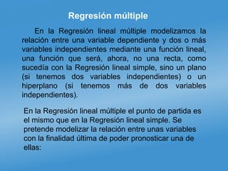 Regresión múltiple
En la Regresión lineal múltiple modelizamos la
relación entre una variable dependiente y dos o más
variables independientes mediante una función lineal,
una función que será, ahora, no una recta, como
sucedía con la Regresión lineal simple, sino un plano
(si tenemos dos variables independientes) o un
hiperplano (si tenemos más de dos variables
independientes).
En la Regresión lineal múltiple el punto de partida es
el mismo que en la Regresión lineal simple. Se
pretende modelizar la relación entre unas variables
con la finalidad última de poder pronosticar una de
ellas:
 