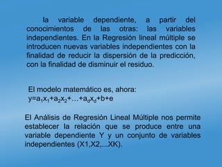 la variable dependiente, a partir del
conocimientos de las otras: las variables
independientes. En la Regresión lineal múltiple se
introducen nuevas variables independientes con la
finalidad de reducir la dispersión de la predicción,
con la finalidad de disminuir el residuo.
El modelo matemático es, ahora:
y=a1x1+a2x2+…+adxd+b+e
El Análisis de Regresión Lineal Múltiple nos permite
establecer la relación que se produce entre una
variable dependiente Y y un conjunto de variables
independientes (X1,X2,...XK).
 