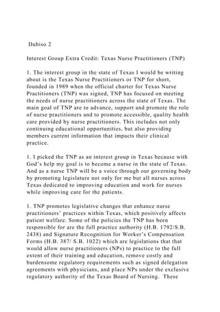 Dubiso 2
Interest Group Extra Credit: Texas Nurse Practitioners (TNP)
1. The interest group in the state of Texas I would be writing
about is the Texas Nurse Practitioners or TNP for short,
founded in 1989 when the official charter for Texas Nurse
Practitioners (TNP) was signed, TNP has focused on meeting
the needs of nurse practitioners across the state of Texas. The
main goal of TNP are to advance, support and promote the role
of nurse practitioners and to promote accessible, quality health
care provided by nurse practitioners. This includes not only
continuing educational opportunities, but also providing
members current information that impacts their clinical
practice.
1. I picked the TNP as an interest group in Texas because with
God’s help my goal is to become a nurse in the state of Texas.
And as a nurse TNP will be a voice through our governing body
by promoting legislature not only for me but all nurses across
Texas dedicated to improving education and work for nurses
while improving care for the patients.
1. TNP promotes legislative changes that enhance nurse
practitioners’ practices within Texas, which positively affects
patient welfare. Some of the policies the TNP has been
responsible for are the full practice authority (H.B. 1792/S.B.
2438) and Signature Recognition for Worker’s Compensation
Forms (H.B. 387/ S.B. 1022) which are legislations that that
would allow nurse practitioners (NPs) to practice to the full
extent of their training and education, remove costly and
burdensome regulatory requirements such as signed delegation
agreements with physicians, and place NPs under the exclusive
regulatory authority of the Texas Board of Nursing. These
 