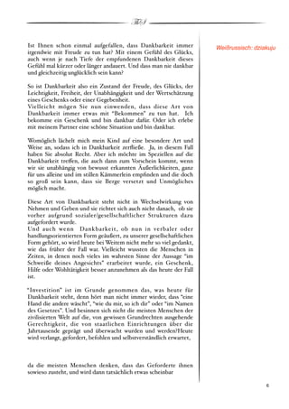 ThS

Ist Ihnen schon einmal aufgefallen, dass Dankbarkeit immer            Weißrussisch: dziakuju
irgendwie mit Freude zu tun hat? Mit einem Gefühl des Glücks,
auch wenn je nach Tiefe der empfundenen Dankbarkeit dieses
Gefühl mal kürzer oder länger andauert. Und dass man nie dankbar
und gleichzeitig unglücklich sein kann?

So ist Dankbarkeit also ein Zustand der Freude, des Glücks, der
Leichtigkeit, Freiheit, der Unabhängigkeit und der Wertschätzung
eines Geschenks oder einer Gegebenheit.
Vielleicht mögen Sie nun einwenden, dass diese Art von
Dankbarkeit immer etwas mit “Bekommen” zu tun hat. Ich
bekomme ein Geschenk und bin dankbar dafür. Oder ich erlebe
mit meinem Partner eine schöne Situation und bin dankbar.

Womöglich lächelt mich mein Kind auf eine besondere Art und
Weise an, sodass ich in Dankbarkeit zerﬂieße. Ja, in diesem Fall
haben Sie absolut Recht. Aber ich möchte im Speziellen auf die
Dankbarkeit tre!en, die auch dann zum Vorschein kommt, wenn
wir sie unabhängig von bewusst erkannten Äußerlichkeiten, ganz
für uns alleine und im stillen Kämmerlein empﬁnden und die doch
so groß sein kann, dass sie Berge versetzt und Unmögliches
möglich macht.

Diese Art von Dankbarkeit steht nicht in Wechselwirkung von
Nehmen und Geben und sie richtet sich auch nicht danach, ob sie
vorher aufgrund sozialer/gesellschaftlicher Strukturen dazu
aufgefordert wurde.
Und auch wenn Dankbarkeit, ob nun in verbaler oder
handlungsorientierten Form geäußert, zu unserer gesellschaftlichen
Form gehört, so wird heute bei Weitem nicht mehr so viel gedankt,
wie das früher der Fall war. Vielleicht wussten die Menschen in
Zeiten, in denen noch vieles im wahrsten Sinne der Aussage “im
Schweiße deines Angesichts” erarbeitet wurde, ein Geschenk,
Hilfe oder Wohltätigkeit besser anzunehmen als das heute der Fall
ist.

“Investition” ist im Grunde genommen das, was heute für
Dankbarkeit steht, denn hört man nicht immer wieder, dass “eine
Hand die andere wäscht”, “wie du mir, so ich dir” oder “im Namen
des Gesetzes”. Und besinnen sich nicht die meisten Menschen der
zivilisierten Welt auf die, von gewissen Grundrechten ausgehende
Gerechtigkeit, die von staatlichen Einrichtungen über die
Jahrtausende geprägt und überwacht wurden und werden?Heute
wird verlangt, gefordert, befohlen und selbstverständlich erwartet,



da die meisten Menschen denken, dass das Geforderte ihnen
sowieso zusteht, und wird dann tatsächlich etwas scheinbar

!                                                                                     ! 6
 